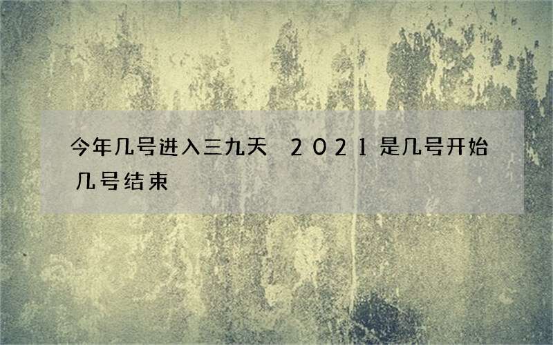今年几号进入三九天 2021是几号开始几号结束